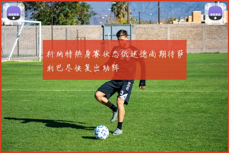 科纳特热身赛状态低迷德尚期待萨利巴尽快复出助阵