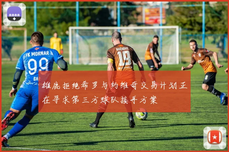 雄鹿拒绝希罗与约维奇交易计划正在寻求第三方球队接手方案