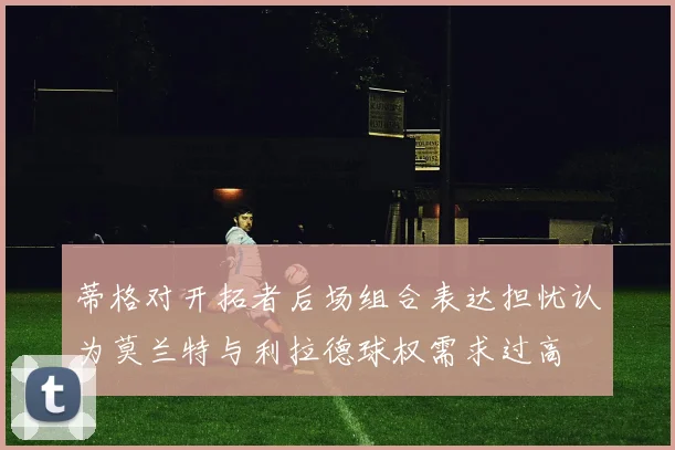 蒂格对开拓者后场组合表达担忧认为莫兰特与利拉德球权需求过高