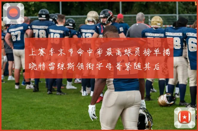 上赛季末节命中率最高球员榜单揭晓特雷琼斯领衔字母哥紧随其后