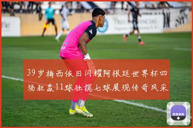 39岁梅西依旧闪耀阿根廷世界杯四场狂轰11球独揽七球展现传奇风采