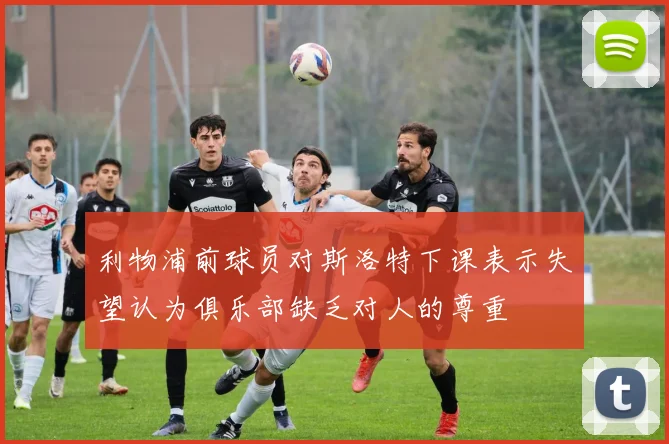 利物浦前球员对斯洛特下课表示失望认为俱乐部缺乏对人的尊重