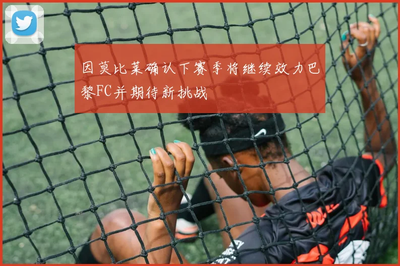 因莫比莱确认下赛季将继续效力巴黎FC并期待新挑战