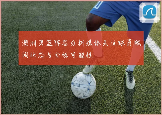 澳洲男篮阵容分析媒体关注球员赋闲状态与合练可能性