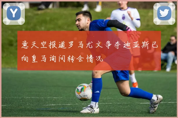 意天空报道罗马尤文争夺迪亚斯已向皇马询问转会情况