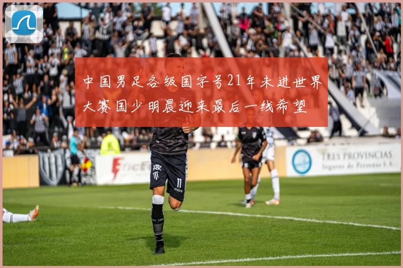中国男足各级国字号21年未进世界大赛国少明晨迎来最后一线希望
