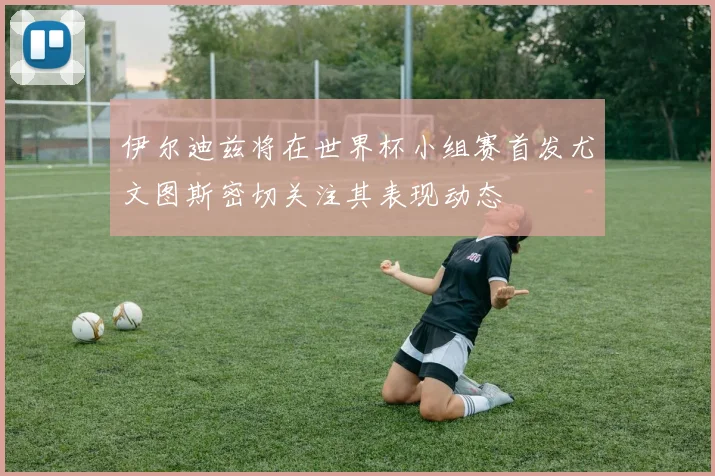伊尔迪兹将在世界杯小组赛首发尤文图斯密切关注其表现动态