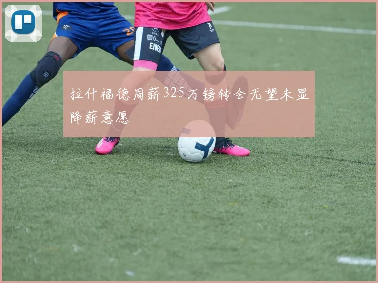 拉什福德周薪325万镑转会无望未显降薪意愿