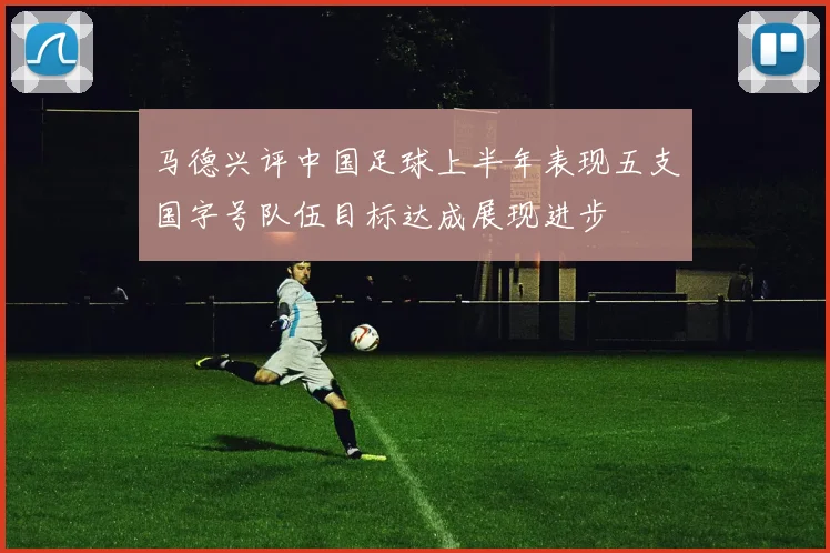 马德兴评中国足球上半年表现五支国字号队伍目标达成展现进步