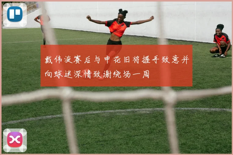 戴伟浚赛后与申花旧将握手致意并向球迷深情致谢绕场一周